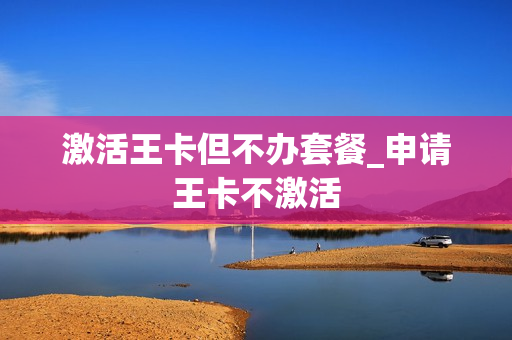 激活王卡但不办套餐_申请王卡不激活