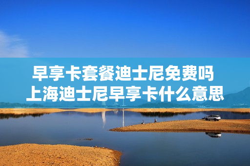 早享卡套餐迪士尼免费吗 上海迪士尼早享卡什么意思?