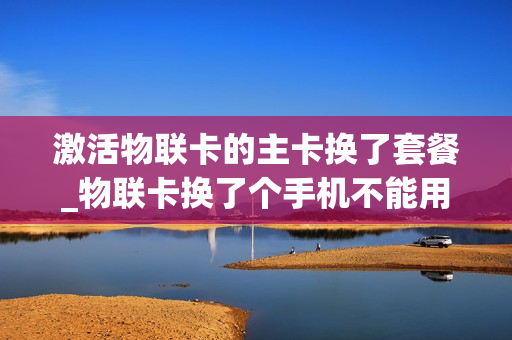 激活物联卡的主卡换了套餐_物联卡换了个手机不能用怎么办