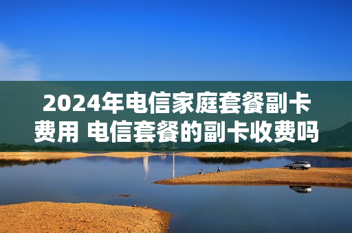 2024年电信家庭套餐副卡费用 电信套餐的副卡收费吗