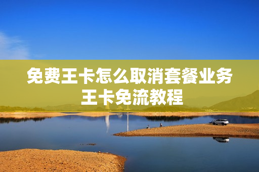 免费王卡怎么取消套餐业务 王卡免流教程