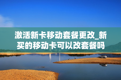 激活新卡移动套餐更改_新买的移动卡可以改套餐吗
