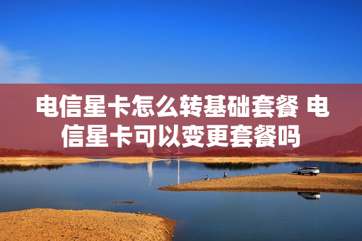 电信星卡怎么转基础套餐 电信星卡可以变更套餐吗
