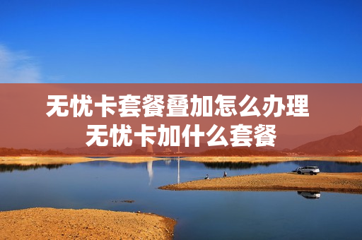 无忧卡套餐叠加怎么办理 无忧卡加什么套餐