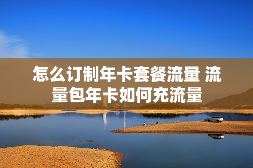 怎么订制年卡套餐流量 流量包年卡如何充流量