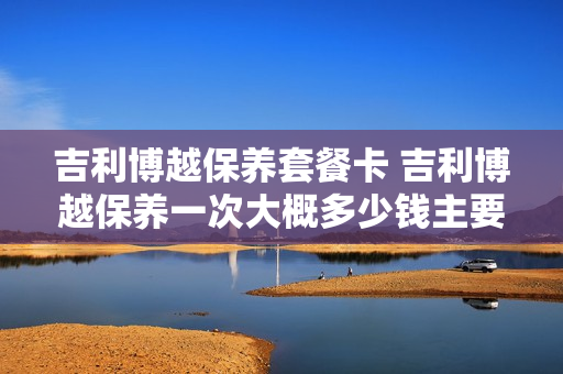 吉利博越保养套餐卡 吉利博越保养一次大概多少钱主要更换什么