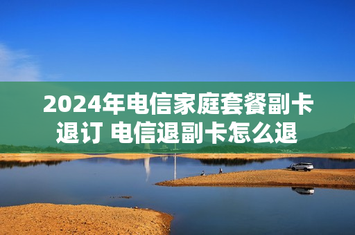 2024年电信家庭套餐副卡退订 电信退副卡怎么退