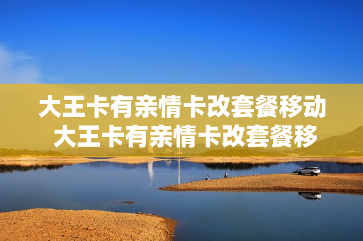 大王卡有亲情卡改套餐移动 大王卡有亲情卡改套餐移动还能用吗
