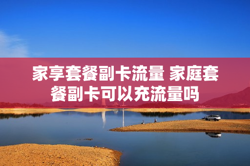 家享套餐副卡流量 家庭套餐副卡可以充流量吗