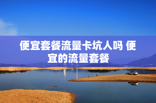 便宜套餐流量卡坑人吗 便宜的流量套餐