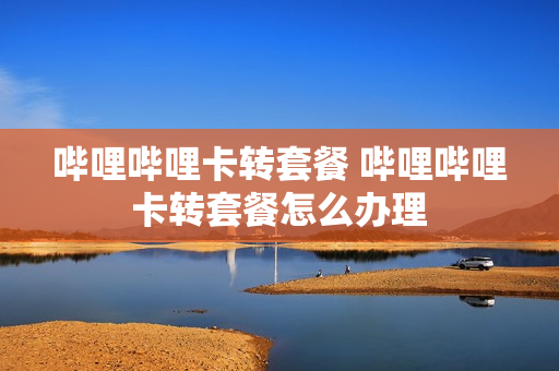 哔哩哔哩卡转套餐 哔哩哔哩卡转套餐怎么办理