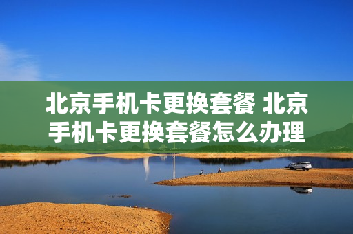 北京手机卡更换套餐 北京手机卡更换套餐怎么办理