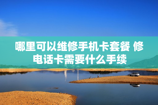 哪里可以维修手机卡套餐 修电话卡需要什么手续