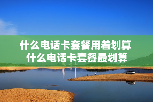 什么电话卡套餐用着划算 什么电话卡套餐最划算