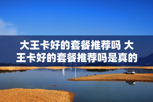 大王卡好的套餐推荐吗 大王卡好的套餐推荐吗是真的吗