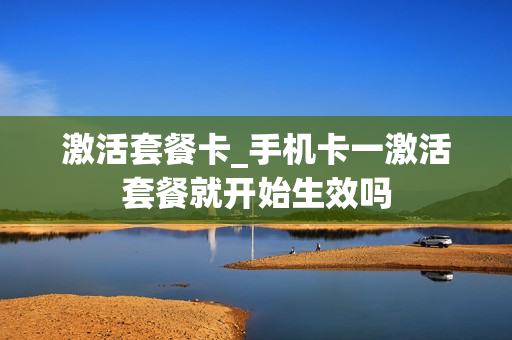 激活套餐卡_手机卡一激活套餐就开始生效吗
