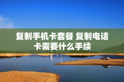 复制手机卡套餐 复制电话卡需要什么手续