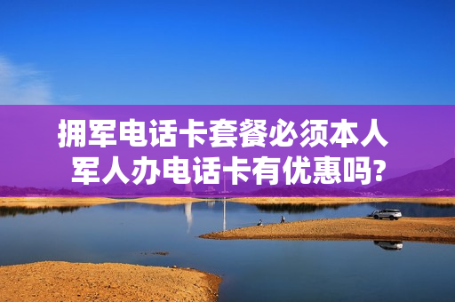 拥军电话卡套餐必须本人 军人办电话卡有优惠吗?