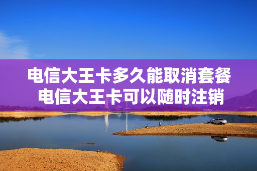 电信大王卡多久能取消套餐 电信大王卡可以随时注销吗