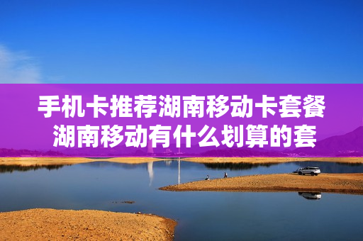 手机卡推荐湖南移动卡套餐 湖南移动有什么划算的套餐