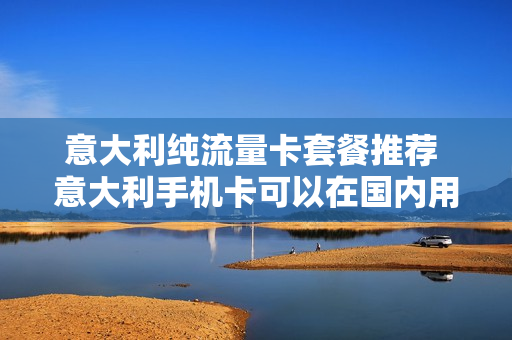 意大利纯流量卡套餐推荐 意大利手机卡可以在国内用吗