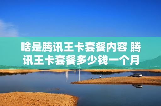 啥是腾讯王卡套餐内容 腾讯王卡套餐多少钱一个月