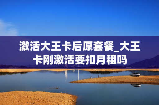 激活大王卡后原套餐_大王卡刚激活要扣月租吗