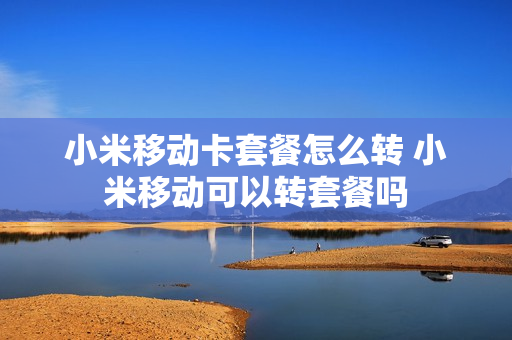 小米移动卡套餐怎么转 小米移动可以转套餐吗