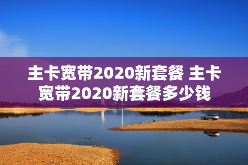 主卡宽带2020新套餐 主卡宽带2020新套餐多少钱