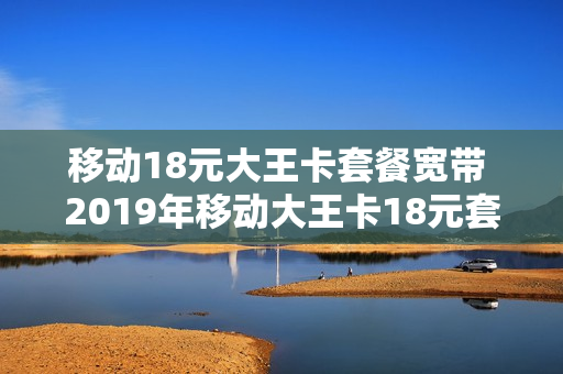 移动18元大王卡套餐宽带 2019年移动大王卡18元套餐介绍