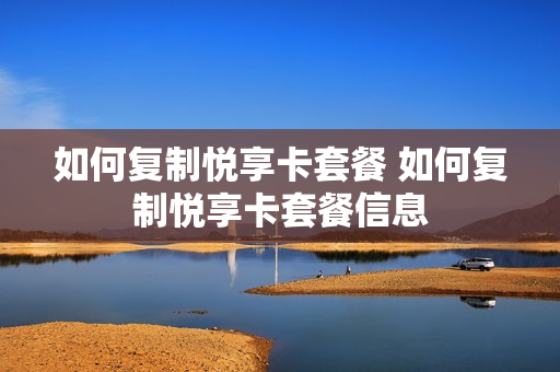 如何复制悦享卡套餐 如何复制悦享卡套餐信息