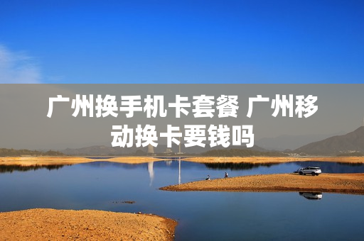 广州换手机卡套餐 广州移动换卡要钱吗