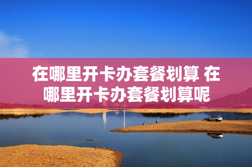 在哪里开卡办套餐划算 在哪里开卡办套餐划算呢