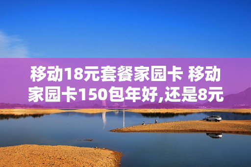 移动18元套餐家园卡 移动家园卡150包年好,还是8元