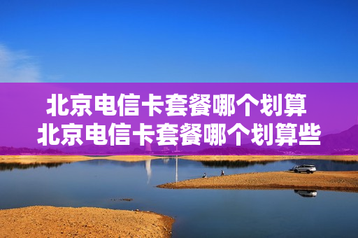 北京电信卡套餐哪个划算 北京电信卡套餐哪个划算些
