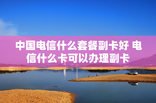 中国电信什么套餐副卡好 电信什么卡可以办理副卡