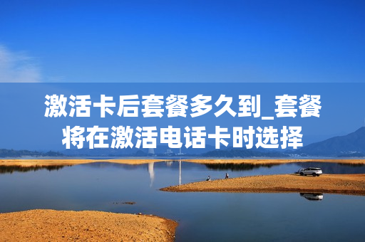 激活卡后套餐多久到_套餐将在激活电话卡时选择
