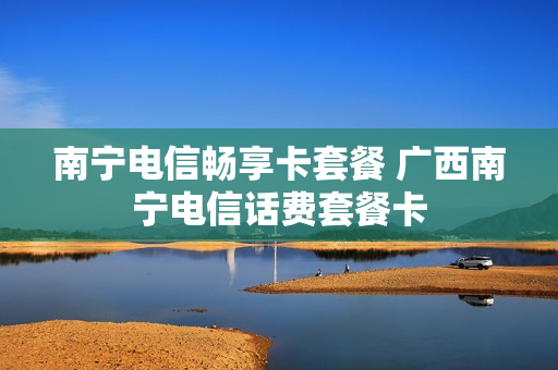 南宁电信畅享卡套餐 广西南宁电信话费套餐卡