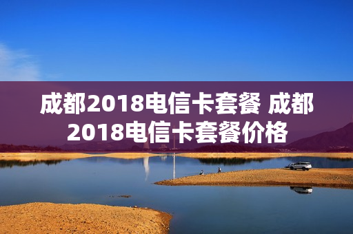成都2018电信卡套餐 成都2018电信卡套餐价格