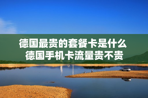 德国最贵的套餐卡是什么 德国手机卡流量贵不贵