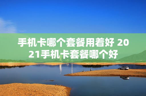 手机卡哪个套餐用着好 2021手机卡套餐哪个好