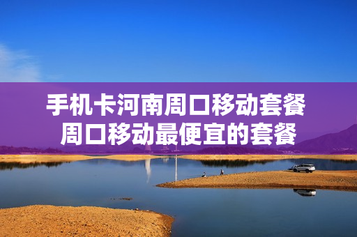 手机卡河南周口移动套餐 周口移动最便宜的套餐