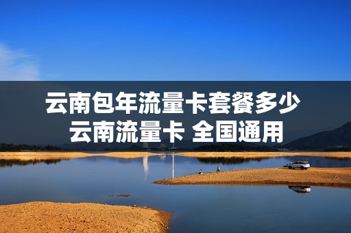 云南包年流量卡套餐多少 云南流量卡 全国通用