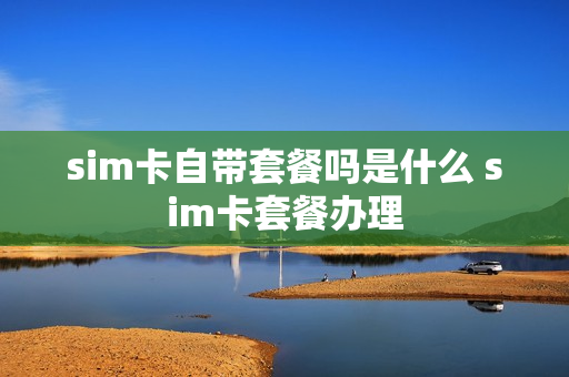 sim卡自带套餐吗是什么 sim卡套餐办理
