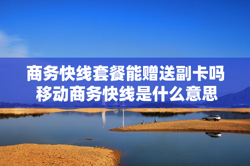 商务快线套餐能赠送副卡吗 移动商务快线是什么意思
