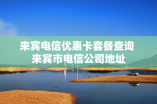 来宾电信优惠卡套餐查询 来宾市电信公司地址