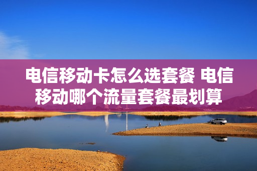 电信移动卡怎么选套餐 电信移动哪个流量套餐最划算