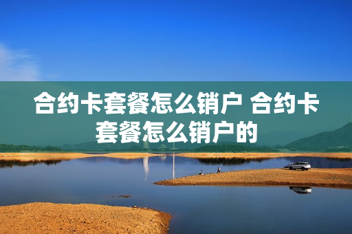 合约卡套餐怎么销户 合约卡套餐怎么销户的