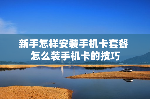 新手怎样安装手机卡套餐 怎么装手机卡的技巧