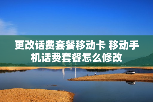 更改话费套餐移动卡 移动手机话费套餐怎么修改
